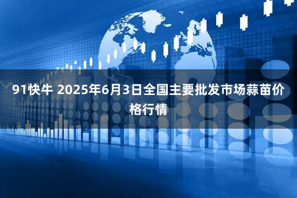 91快牛 2025年6月3日全国主要批发市场蒜苗价格行情
