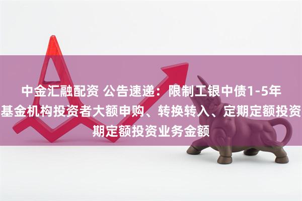 中金汇融配资 公告速递：限制工银中债1-5年进出口行基金机构投资者大额申购、转换转入、定期定额投资业务金额