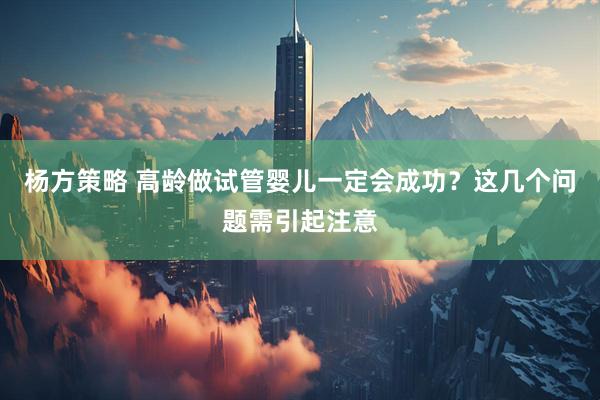 杨方策略 高龄做试管婴儿一定会成功？这几个问题需引起注意