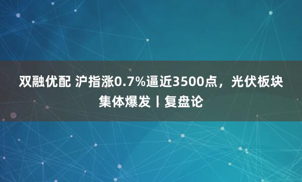 双融优配 沪指涨0.7%逼近3500点，光伏板块集体爆发丨复盘论