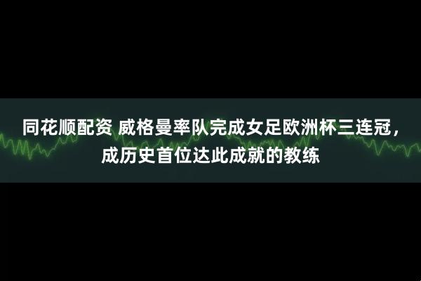 同花顺配资 威格曼率队完成女足欧洲杯三连冠，成历史首位达此成就的教练