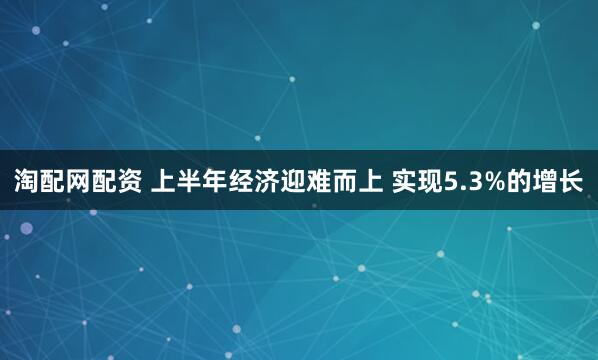 淘配网配资 上半年经济迎难而上 实现5.3%的增长