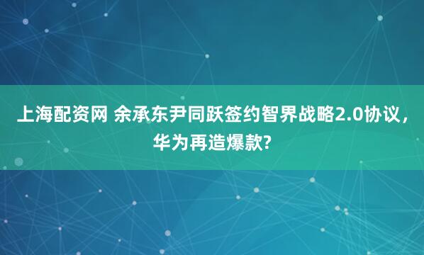 上海配资网 余承东尹同跃签约智界战略2.0协议，华为再造爆款?