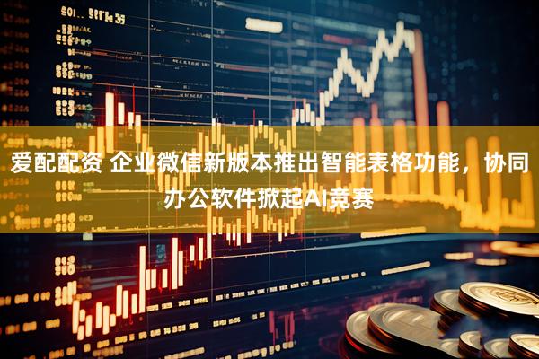 爱配配资 企业微信新版本推出智能表格功能，协同办公软件掀起AI竞赛