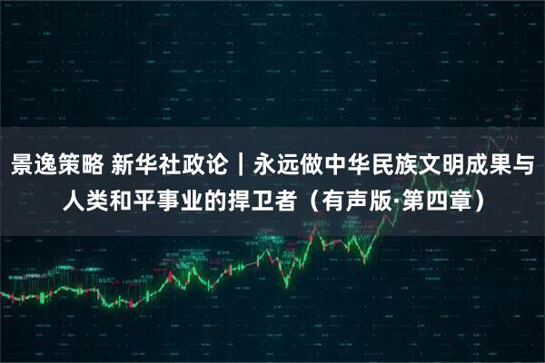 景逸策略 新华社政论｜永远做中华民族文明成果与人类和平事业的捍卫者（有声版·第四章）