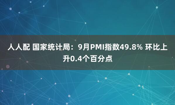 人人配 国家统计局：9月PMI指数49.8% 环比上升0.4个百分点