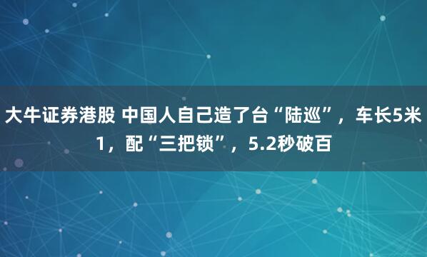 大牛证券港股 中国人自己造了台“陆巡”，车长5米1，配“三把锁”，5.2秒破百