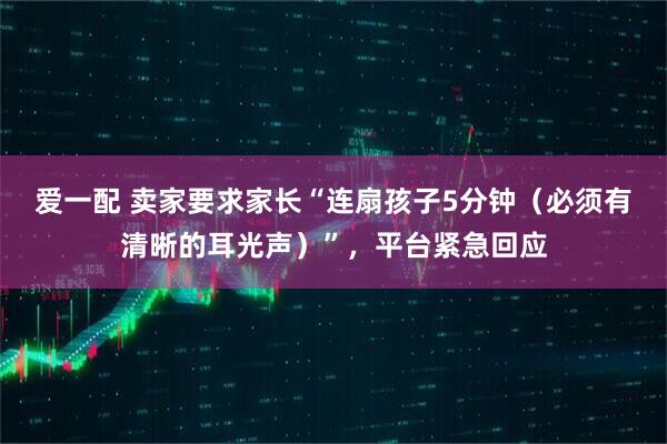 爱一配 卖家要求家长“连扇孩子5分钟（必须有清晰的耳光声）”，平台紧急回应