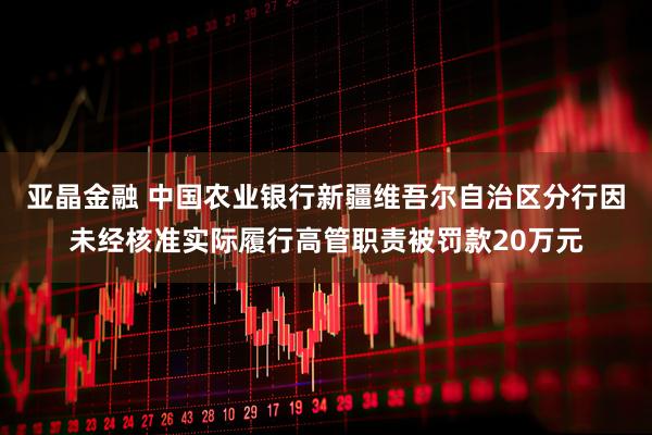 亚晶金融 中国农业银行新疆维吾尔自治区分行因未经核准实际履行高管职责被罚款20万元