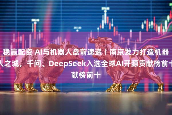 稳赢配资 AI与机器人盘前速递丨南京发力打造机器人之城，千问、DeepSeek入选全球AI开源贡献榜前十