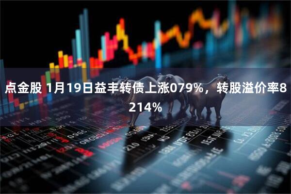 点金股 1月19日益丰转债上涨079%，转股溢价率8214%