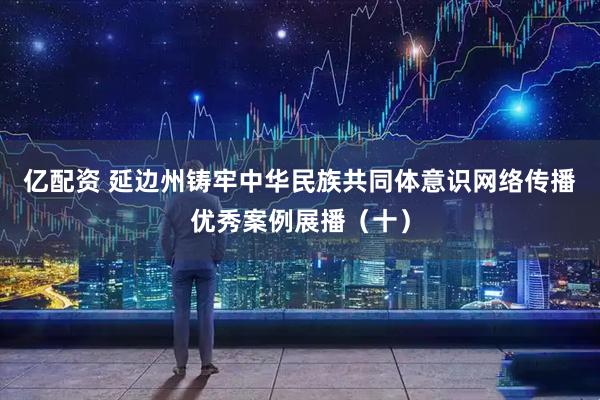 亿配资 延边州铸牢中华民族共同体意识网络传播优秀案例展播（十）