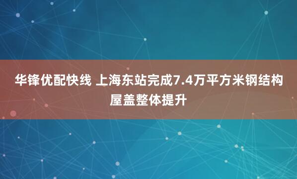 华锋优配快线 上海东站完成7.4万平方米钢结构屋盖整体提升