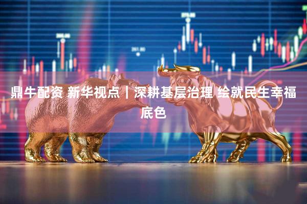 鼎牛配资 新华视点｜深耕基层治理 绘就民生幸福底色