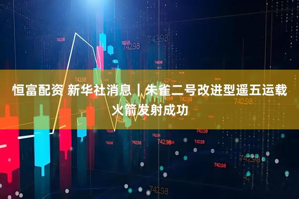 恒富配资 新华社消息｜朱雀二号改进型遥五运载火箭发射成功